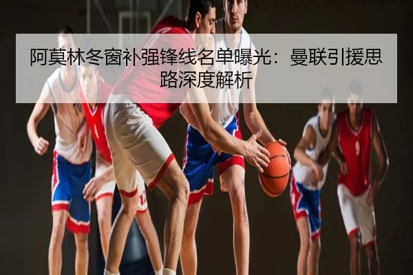 阿莫林冬窗补强锋线名单曝光：曼联引援思路深度解析